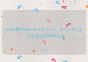 塑料回收市場產(chǎn)值有望過千億，廢品回收創(chuàng)業(yè)領(lǐng)域再迎政策新風(fēng)口