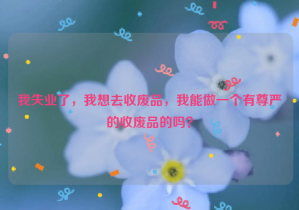 我失業(yè)了，我想去收廢品，我能做一個有尊嚴(yán)的收廢品的嗎？