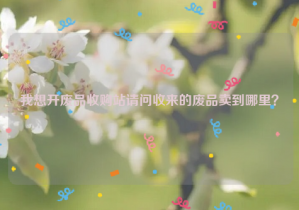 我想開廢品收購站請(qǐng)問收來的廢品賣到哪里？