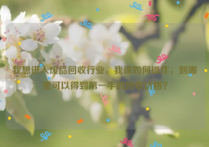 我想進入廢品回收行業(yè)，我該如何操作，到哪里可以得到第一手的回收價格？