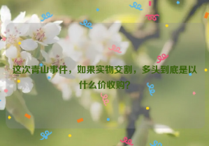 這次青山事件，如果實(shí)物交割，多頭到底是以什么價(jià)收購？