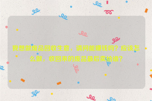 我想做廢品回收生意，請(qǐng)問能賺錢嗎？應(yīng)該怎么做，收回來的廢品最后賣給誰？