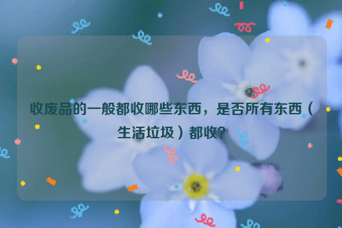 收廢品的一般都收哪些東西，是否所有東西（生活垃圾）都收？