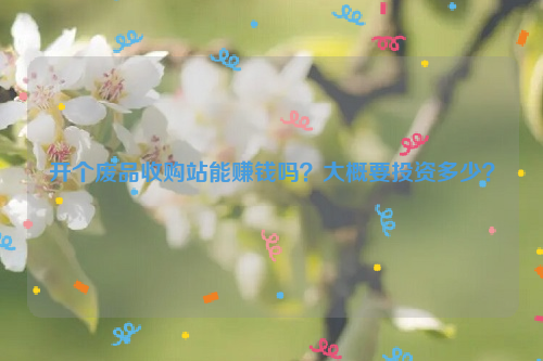 開個(gè)廢品收購(gòu)站能賺錢嗎？大概要投資多少？