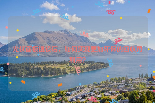 光伏面板退役后，如何實現(xiàn)更加環(huán)保的回收再利用？